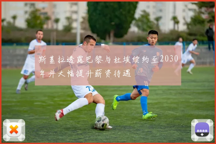 斯基拉透露巴黎与杜埃续约至2030年并大幅提升薪资待遇