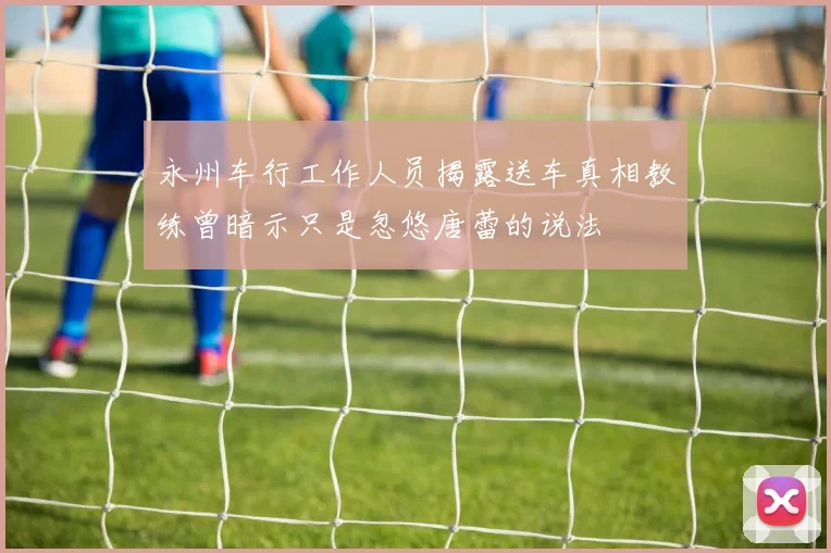 永州车行工作人员揭露送车真相教练曾暗示只是忽悠唐蕾的说法