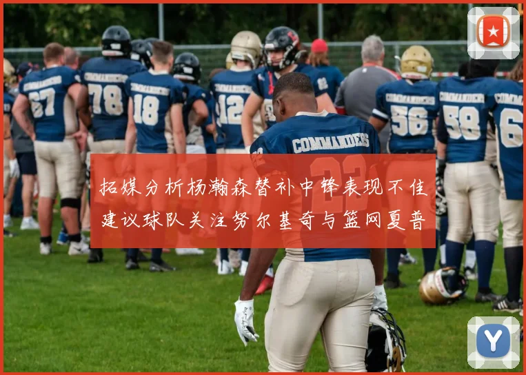 拓媒分析杨瀚森替补中锋表现不佳建议球队关注努尔基奇与篮网夏普