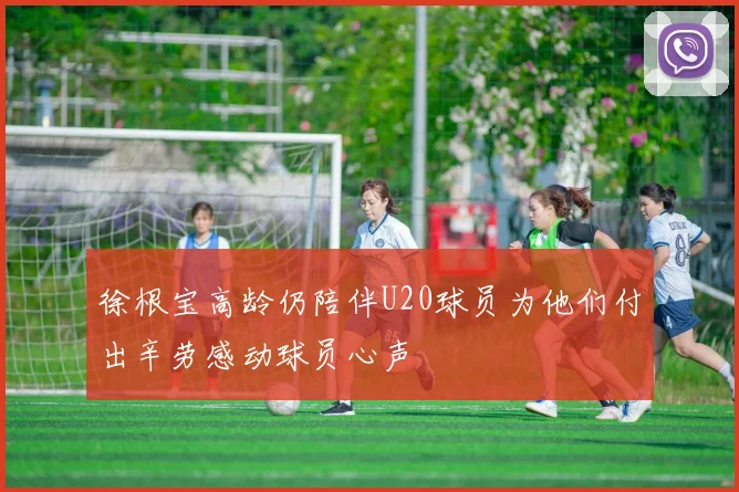 徐根宝高龄仍陪伴U20球员为他们付出辛劳感动球员心声