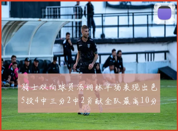 骑士双向球员汤姆林半场表现出色5投4中三分2中2贡献全队最高10分