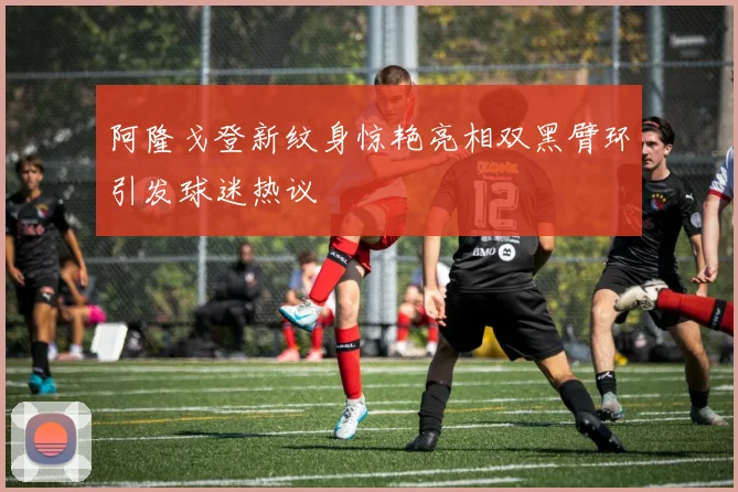 阿隆戈登新纹身惊艳亮相双黑臂环引发球迷热议