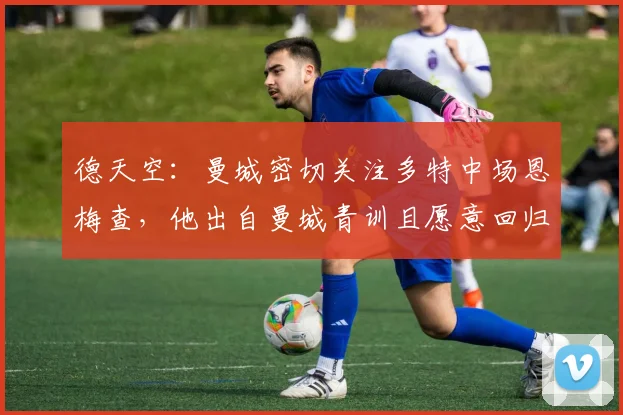 德天空：曼城密切关注多特中场恩梅查，他出自曼城青训且愿意回归